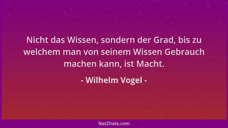 Wilhelm Vogel - Nicht das Wissen, sondern der Grad, bis zu welchem man von seinem Wissen Gebrauch machen kann, ist Macht....