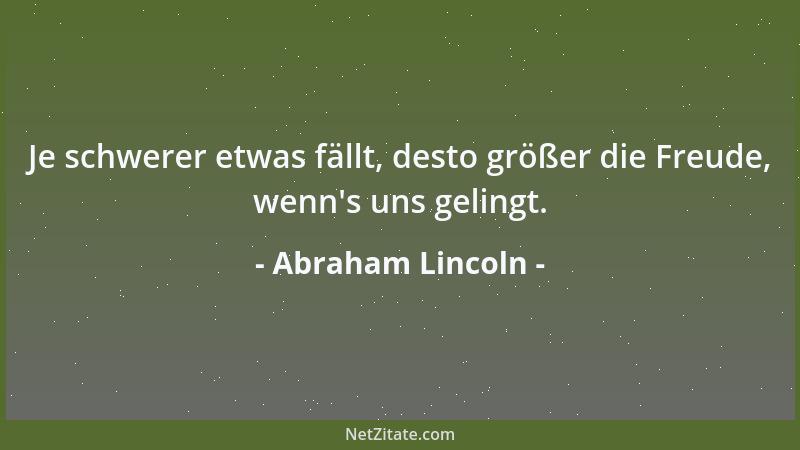 Abraham Lincoln - Je schwerer etwas fällt, desto größer die Freude, wenn 's uns gelingt....