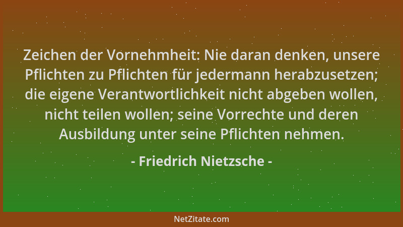 Friedrich Nietzsche - Zeichen der Vornehmheit: Nie daran denken, unsere Pflichten zu Pflichten für jedermann herabzusetzen;...