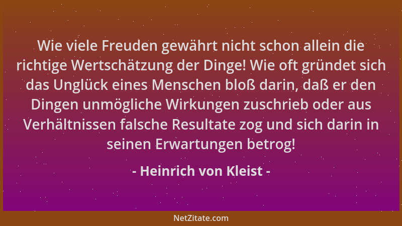 Heinrich von Kleist - Wie viele Freuden gewährt nicht schon allein die richtige Wertschätzung der Dinge! Wie oft gründet si...