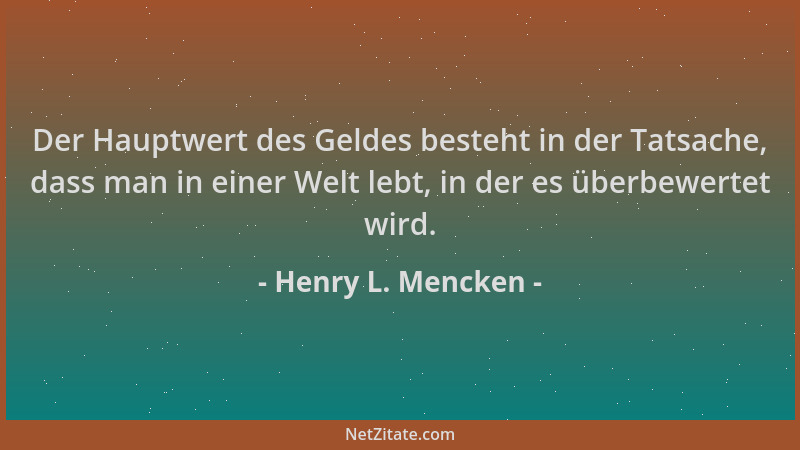 Henry L. Mencken - Der Hauptwert des Geldes besteht in der Tatsache, dass man in einer Welt lebt, in der es überbewertet wi...