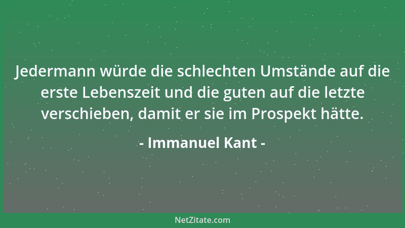 Immanuel Kant - Jedermann würde die schlechten Umstände auf die erste Lebenszeit und die guten auf die letzte verschieben,...