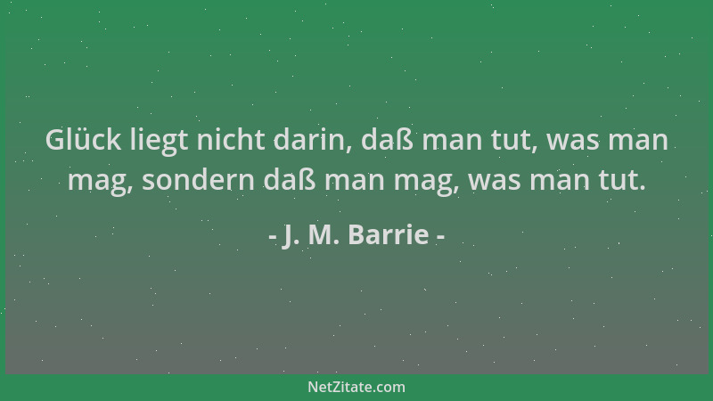J. M. Barrie - Glück liegt nicht darin, daß man tut, was man mag, sondern daß man mag, was man tut....
