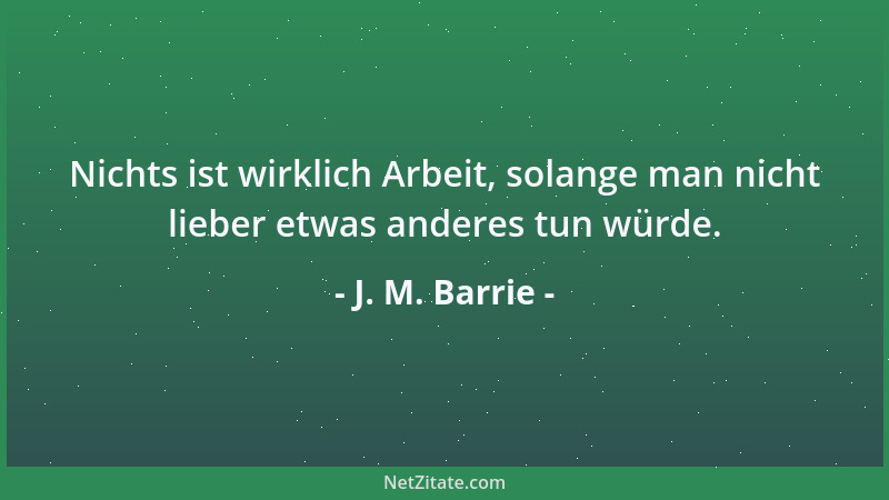 J. M. Barrie - Nichts ist wirklich Arbeit, solange man nicht lieber etwas anderes tun würde....