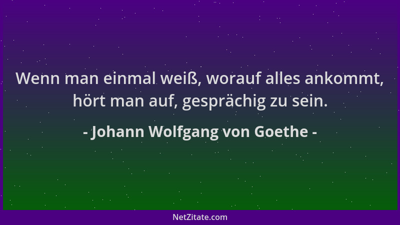Johann Wolfgang von Goethe - Wenn man einmal weiß, worauf alles ankommt, hört man auf, gesprächig zu sein....