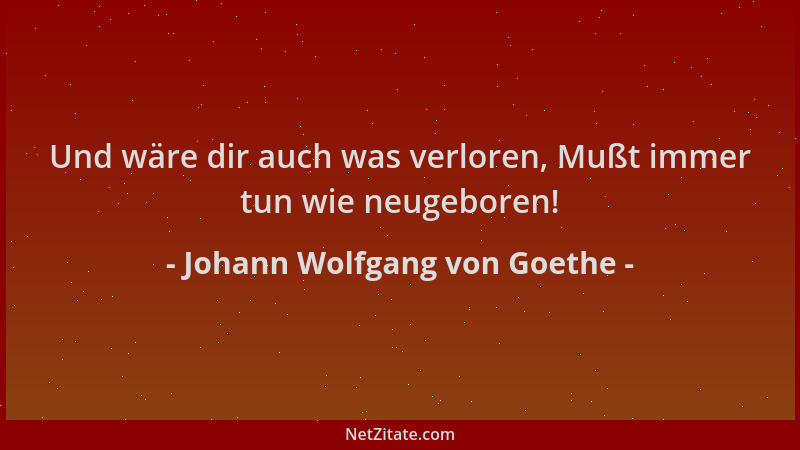 Johann Wolfgang von Goethe - Und wäre dir auch was verloren, Mußt immer tun wie neugeboren!...