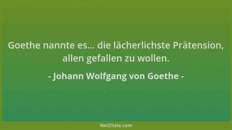 Johann Wolfgang von Goethe - Goethe nannte es... die lächerlichste Prätension, allen gefallen zu wollen....