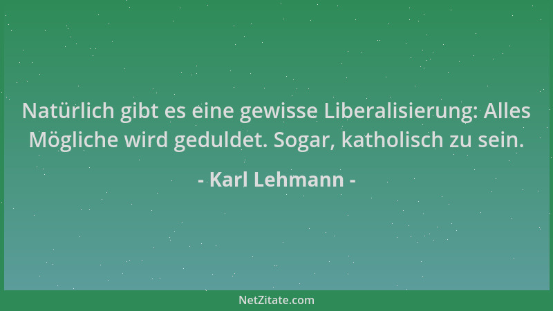 Karl Lehmann - Natürlich gibt es eine gewisse Liberalisierung: Alles Mögliche wird geduldet. Sogar, katholisch zu sein....