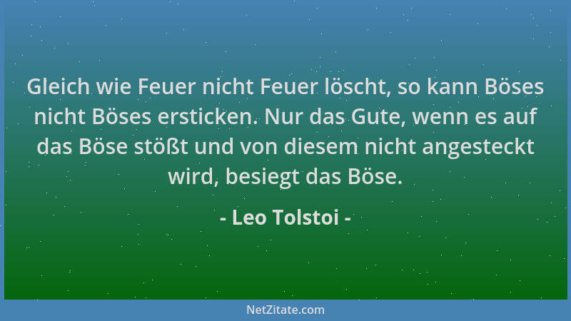 Leo Tolstoi - Gleich wie Feuer nicht Feuer löscht, so kann Böses nicht Böses ersticken. Nur das Gute, wenn es auf das Böse...