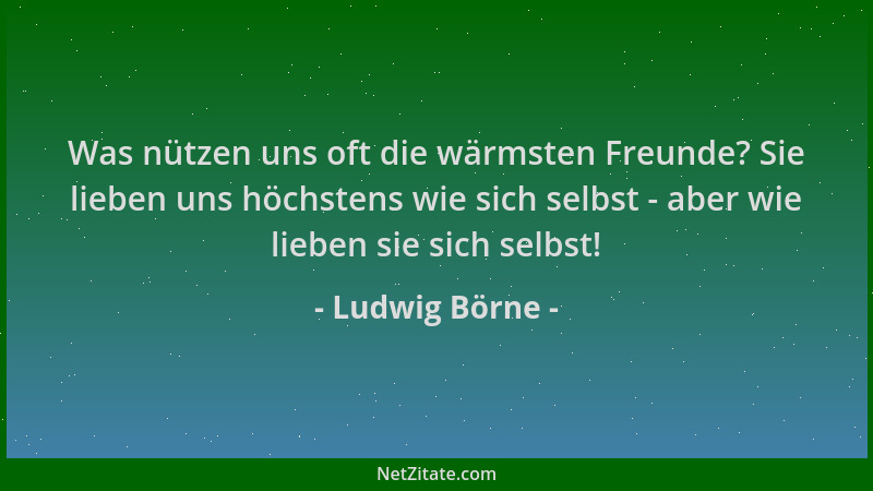 Ludwig Börne - Was nützen uns oft die wärmsten Freunde? Sie lieben uns höchstens wie sich selbst - aber wie lieben sie sich...