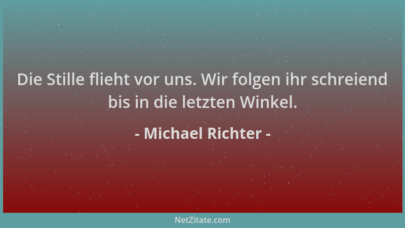 Michael Richter - Die Stille flieht vor uns. Wir folgen ihr schreiend bis in die letzten Winkel....