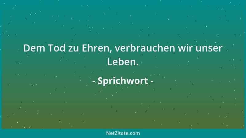 Sprichwort - Dem Tod zu Ehren, verbrauchen wir unser Leben....