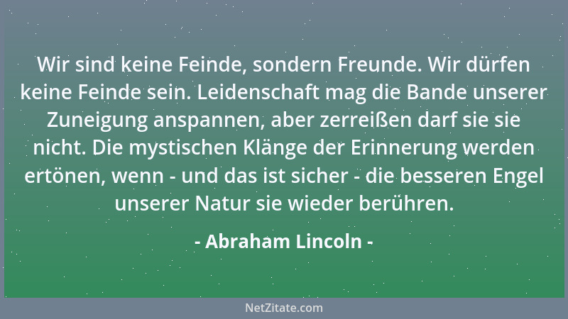 Abraham Lincoln - Wir sind keine Feinde, sondern Freunde. Wir dürfen keine Feinde sein. Leidenschaft mag die Bande unserer...
