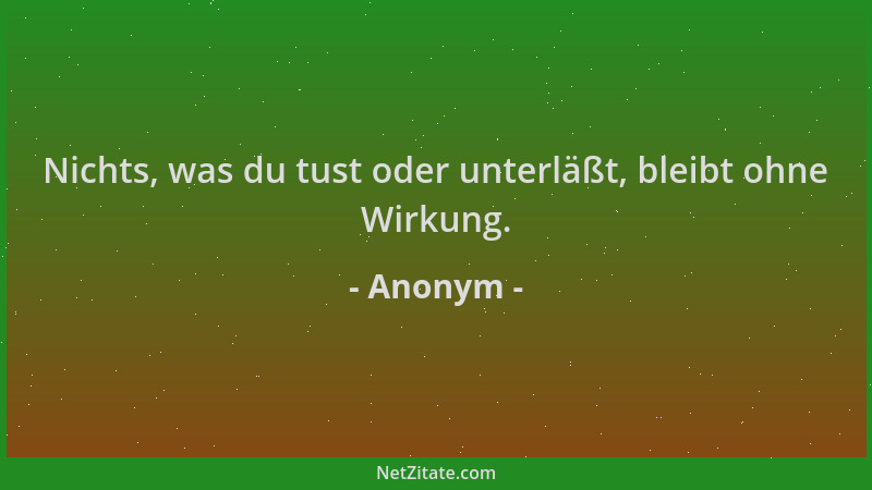 Anonym - Nichts, was du tust oder unterläßt, bleibt ohne Wirkung....