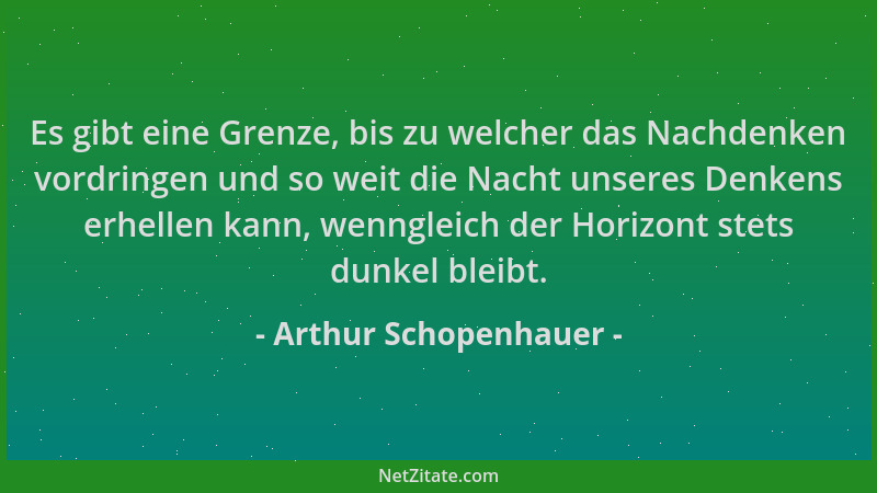 Arthur Schopenhauer - Es gibt eine Grenze, bis zu welcher das Nachdenken vordringen und so weit die Nacht unseres Denkens e...