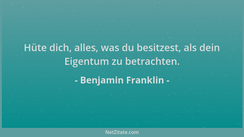 Benjamin Franklin - Hüte dich, alles, was du besitzest, als dein Eigentum zu betrachten....