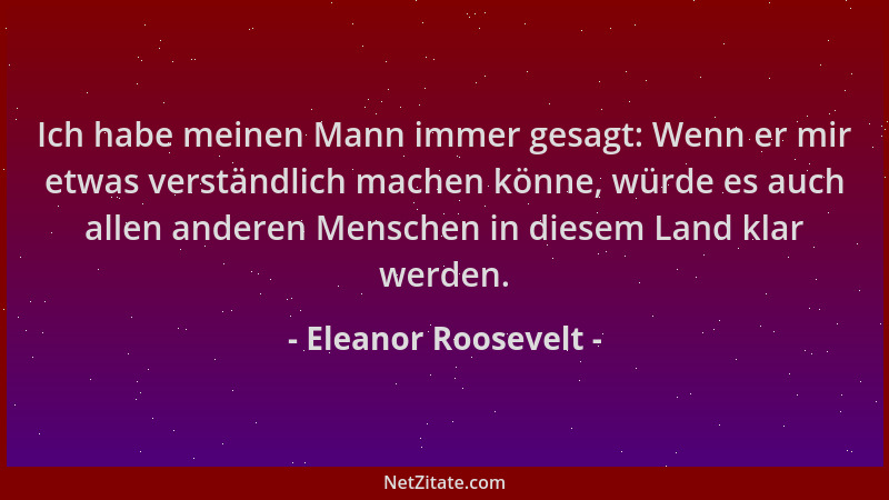 Eleanor Roosevelt - Ich habe meinen Mann immer gesagt: Wenn er mir etwas verständlich machen könne, würde es auch allen and...