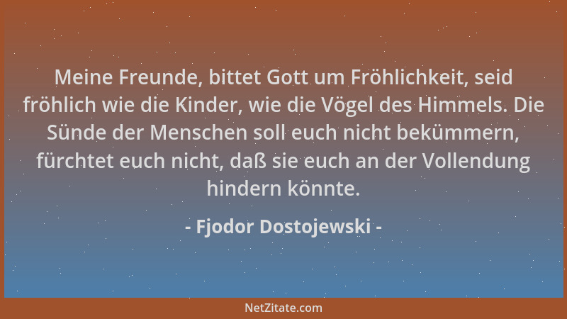 Fjodor Dostojewski - Meine Freunde, bittet Gott um Fröhlichkeit, seid fröhlich wie die Kinder, wie die Vögel des Himmels. D...
