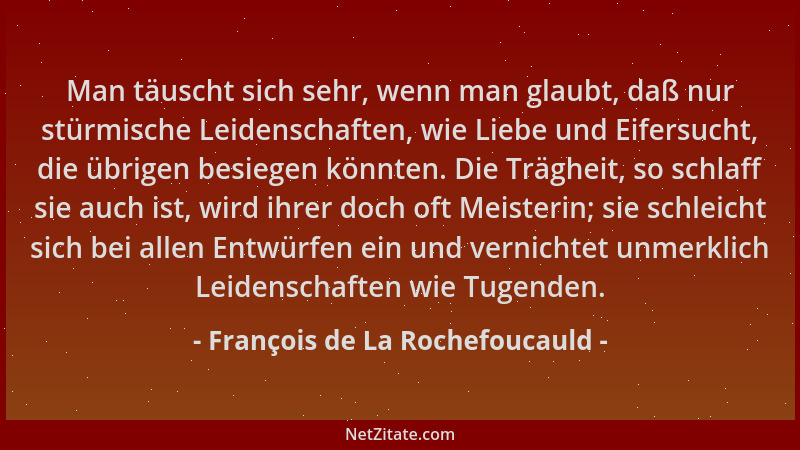 François de La Rochefoucauld - Man täuscht sich sehr, wenn man glaubt, daß nur stürmische Leidenschaften, wie Liebe und Eif...