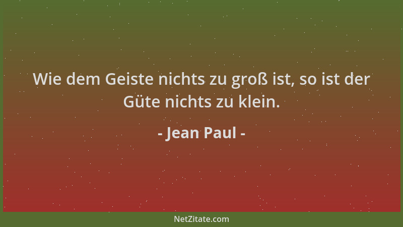 Jean Paul - Wie dem Geiste nichts zu groß ist, so ist der Güte nichts zu klein....