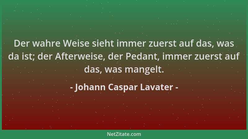 Johann Caspar Lavater - Der wahre Weise sieht immer zuerst auf das, was da ist; der Afterweise, der Pedant, immer zuerst au...