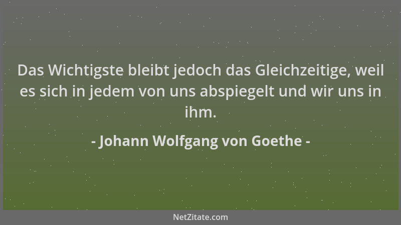 Johann Wolfgang von Goethe - Das Wichtigste bleibt jedoch das Gleichzeitige, weil es sich in jedem von uns abspiegelt und w...