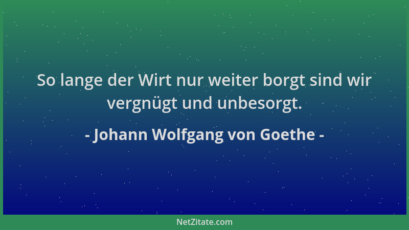 Johann Wolfgang von Goethe - So lange der Wirt nur weiter borgt sind wir vergnügt und unbesorgt....