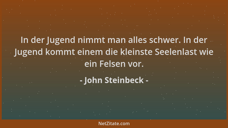 John Steinbeck - In der Jugend nimmt man alles schwer. In der Jugend kommt einem die kleinste Seelenlast wie ein Felsen vor...