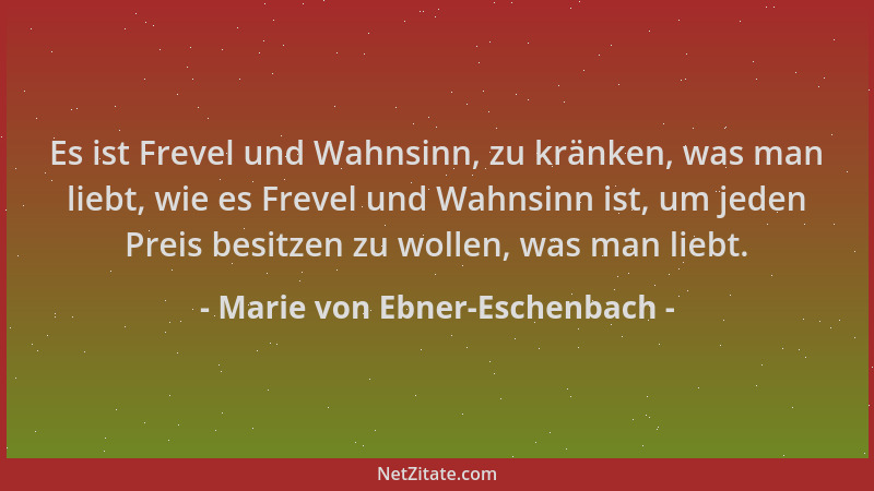 Marie von Ebner-Eschenbach - Es ist Frevel und Wahnsinn, zu kränken, was man liebt, wie es Frevel und Wahnsinn ist, um jede...