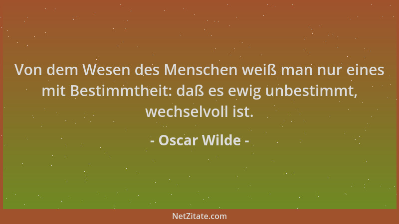 Oscar Wilde - Von dem Wesen des Menschen weiß man nur eines mit Bestimmtheit: daß es ewig unbestimmt, wechselvoll ist....