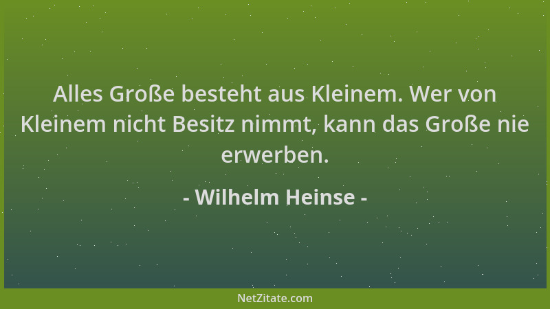 Wilhelm Heinse - Alles Große besteht aus Kleinem. Wer von Kleinem nicht Besitz nimmt, kann das Große nie erwerben....