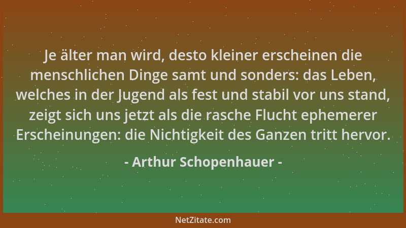 Arthur Schopenhauer - Je älter man wird, desto kleiner erscheinen die menschlichen Dinge samt und sonders: das Leben, welch...