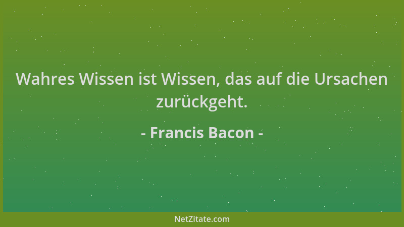 Francis Bacon - Wahres Wissen ist Wissen, das auf die Ursachen zurückgeht....