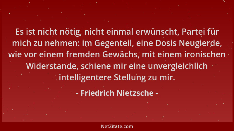 Friedrich Nietzsche - Es ist nicht nötig, nicht einmal erwünscht, Partei für mich zu nehmen: im Gegenteil, eine Dosis Neugi...