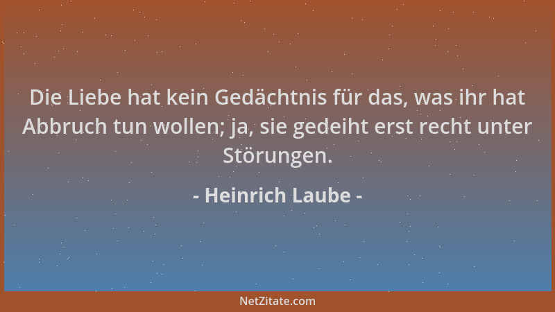 Heinrich Laube - Die Liebe hat kein Gedächtnis für das, was ihr hat Abbruch tun wollen; ja, sie gedeiht erst recht unter St...