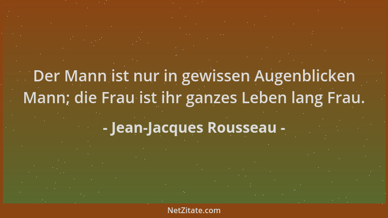 Jean-Jacques Rousseau - Der Mann ist nur in gewissen Augenblicken Mann; die Frau ist ihr ganzes Leben lang Frau....