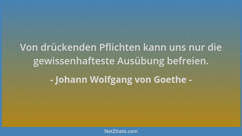 Johann Wolfgang von Goethe - Von drückenden Pflichten kann uns nur die gewissenhafteste Ausübung befreien....