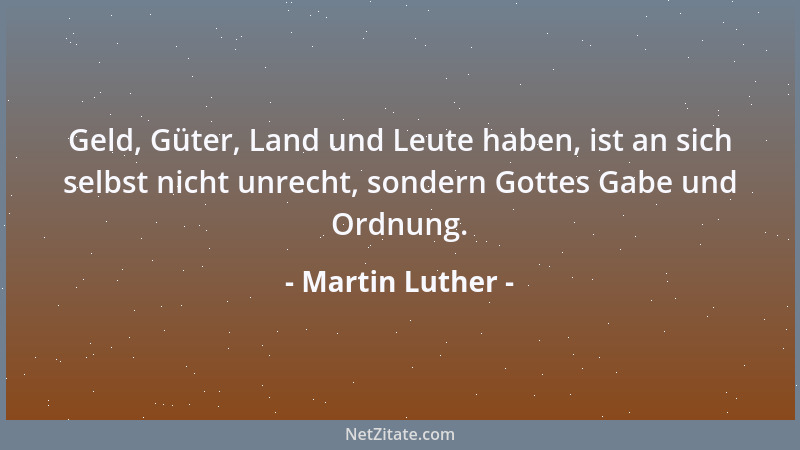 Martin Luther - Geld, Güter, Land und Leute haben, ist an sich selbst nicht unrecht, sondern Gottes Gabe und Ordnung....