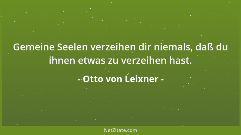Otto von Leixner - Gemeine Seelen verzeihen dir niemals, daß du ihnen etwas zu verzeihen hast....