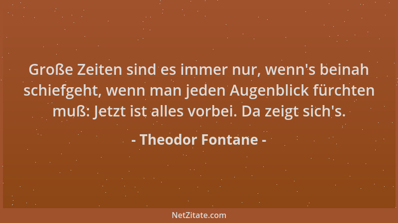 Theodor Fontane - Große Zeiten sind es immer nur, wenn 's beinah schiefgeht, wenn man jeden Augenblick fürchten muß: Jetzt i...