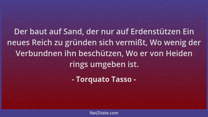 Torquato Tasso - Der baut auf Sand, der nur auf Erdenstützen Ein neues Reich zu gründen sich vermißt, Wo wenig der Verbundn...