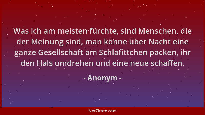 Anonym - Was ich am meisten fürchte, sind Menschen, die der Meinung sind, man könne über Nacht eine ganze Gesellschaft am S...