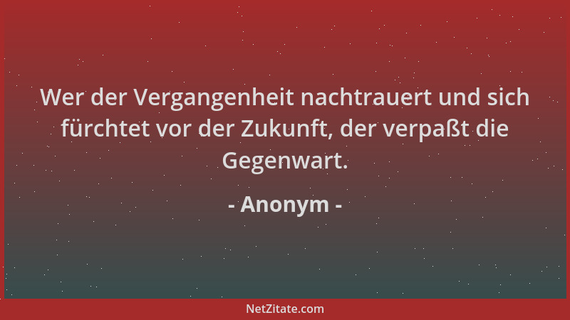 Anonym - Wer der Vergangenheit nachtrauert und sich fürchtet vor der Zukunft, der verpaßt die Gegenwart....