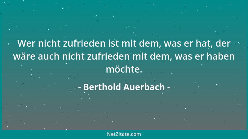 Berthold Auerbach - Wer nicht zufrieden ist mit dem, was er hat, der wäre auch nicht zufrieden mit dem, was er haben möchte...