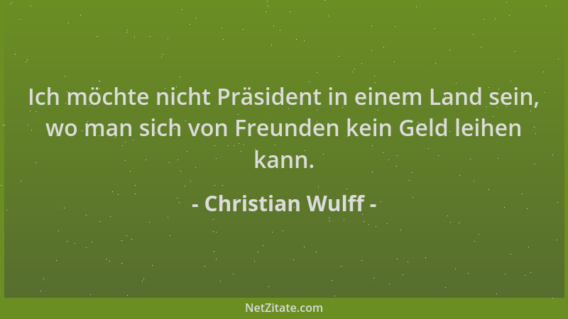Christian Wulff - Ich möchte nicht Präsident in einem Land sein, wo man sich von Freunden kein Geld leihen kann....