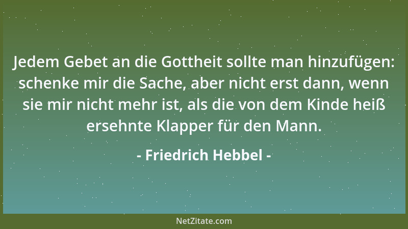 Friedrich Hebbel - Jedem Gebet an die Gottheit sollte man hinzufügen: schenke mir die Sache, aber nicht erst dann, wenn sie...
