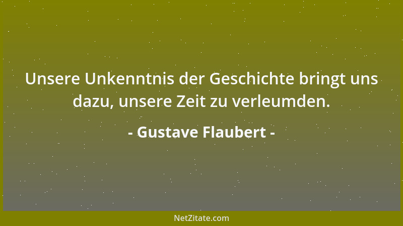 Gustave Flaubert - Unsere Unkenntnis der Geschichte bringt uns dazu, unsere Zeit zu verleumden....