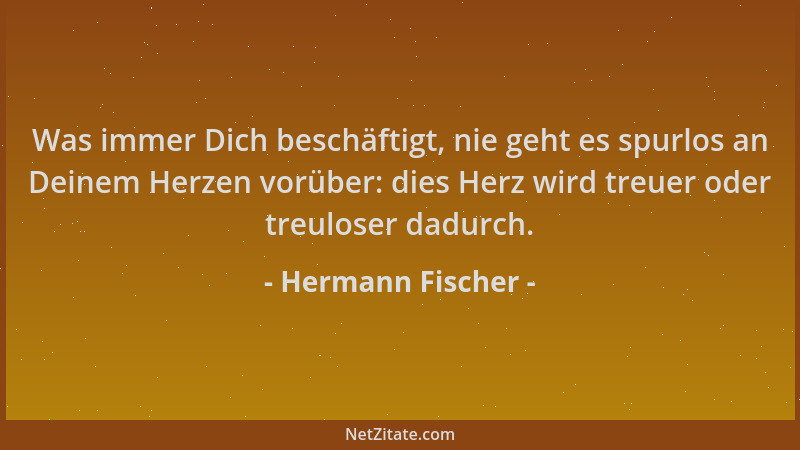 Hermann Fischer - Was immer Dich beschäftigt, nie geht es spurlos an Deinem Herzen vorüber: dies Herz wird treuer oder treu...