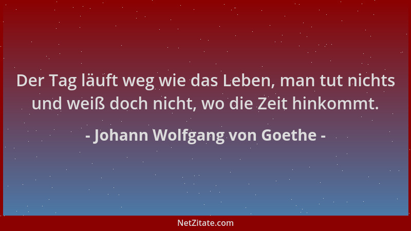 Johann Wolfgang von Goethe - Der Tag läuft weg wie das Leben, man tut nichts und weiß doch nicht, wo die Zeit hinkommt....