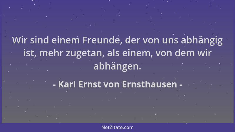 Karl Ernst von Ernsthausen - Wir sind einem Freunde, der von uns abhängig ist, mehr zugetan, als einem, von dem wir abhänge...